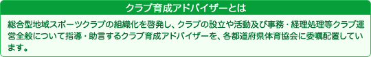 クラブ育成アドバイザーとは 総合型地域スポーツクラブの組織化を啓発し、クラブの設立や活動及び事務・経理処理等クラブ運営全般について指導・助言するクラブ育成アドバイザーを、各都道府県体育協会に委嘱配置しています。