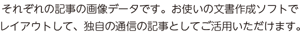 それぞれの記事の画像データです。お使いの文書作成ソフトでレイアウトして、独自の通信の記事としてご活用いただけます。