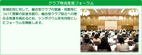 クラブ育成推進フォーラム 地域住民に対して、総合型クラブの意義・役割等について理解の促進を図り、総合型クラブ設立への更なる気運を高めるため、シンポジウム等を内容としたフォーラムを開催します。