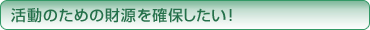 活動のための財源を確保したい！