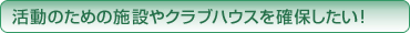 活動のための施設やクラブハウスを確保したい！