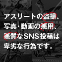 アスリートの盗撮、写真・動画の悪用、悪質なSNS 投稿は卑劣な行為です。
